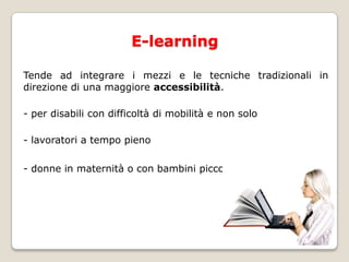 E-learningTende ad integrare i mezzi e le tecniche tradizionali in direzione di una maggiore accessibilità. - per disabili con difficoltà di mobilità e non solo- lavoratori a tempo pieno- donne in maternità o con bambini piccoli a carico