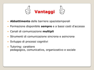 VantaggiAbbattimento delle barriere spaziotemporaliFormazione disponibile sempre e a bassi costi d'accessoCanali di comunicazione multipliStrumenti di comunicazione sincrona e asincronaSviluppo di processi cognitiviTutoring: carattere pedagogico, comunicativo, organizzativo e sociale