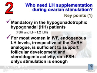 Who need LH supplementation
during ovarian stimulation?
Key points (1)
Mandatory in the hypogonadotrophic
hypogonadal (HH) patients
(FSH and LH<1.2 IU/l)
For most women in IVF, endogenous
LH levels, irrespective of the GnRH
analogue, is sufficient to support
follicular development and
steroidogenic activity, so «FSH-
only« stimulation is enough
ANDROFERT
androfert.com.br
ANDROLOGY AND HUMAN REPRODUCTION CLINIC - REFERRAL CENTER FOR MALE REPRODUCTION
S ESTEVES, 18
2014 June
ANDROFERT
 