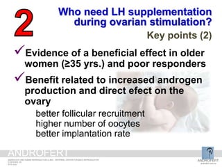 Evidence of a beneficial effect in older
women (≥35 yrs.) and poor responders
Benefit related to increased androgen
production and direct efect on the
ovary
better follicular recruitment
higher number of oocytes
better implantation rate
Who need LH supplementation
during ovarian stimulation?
Key points (2)
ANDROFERT
androfert.com.br
ANDROLOGY AND HUMAN REPRODUCTION CLINIC - REFERRAL CENTER FOR MALE REPRODUCTION
S ESTEVES, 29
2014 June
ANDROFERT
 