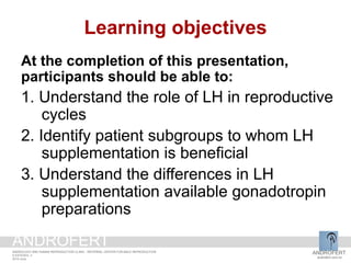 Learning objectives
At the completion of this presentation,
participants should be able to:
1. Understand the role of LH in reproductive
cycles
2. Identify patient subgroups to whom LH
supplementation is beneficial
3. Understand the differences in LH
supplementation available gonadotropin
preparations
ANDROFERT
androfert.com.br
ANDROLOGY AND HUMAN REPRODUCTION CLINIC - REFERRAL CENTER FOR MALE REPRODUCTION
S ESTEVES, 3
2014 June
ANDROFERT
 