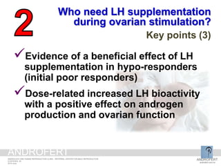 Evidence of a beneficial effect of LH
supplementation in hypo-responders
(initial poor responders)
Dose-related increased LH bioactivity
with a positive effect on androgen
production and ovarian function
Who need LH supplementation
during ovarian stimulation?
Key points (3)
ANDROFERT
androfert.com.br
ANDROLOGY AND HUMAN REPRODUCTION CLINIC - REFERRAL CENTER FOR MALE REPRODUCTION
S ESTEVES, 35
2014 June
ANDROFERT
 