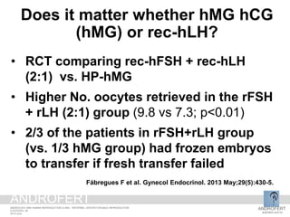 • RCT comparing rec-hFSH + rec-hLH
(2:1) vs. HP-hMG
• Higher No. oocytes retrieved in the rFSH
+ rLH (2:1) group (9.8 vs 7.3; p<0.01)
• 2/3 of the patients in rFSH+rLH group
(vs. 1/3 hMG group) had frozen embryos
to transfer if fresh transfer failed
Fábregues F et al. Gynecol Endocrinol. 2013 May;29(5):430-5.
Does it matter whether hMG hCG
(hMG) or rec-hLH?
ANDROFERT
androfert.com.br
ANDROLOGY AND HUMAN REPRODUCTION CLINIC - REFERRAL CENTER FOR MALE REPRODUCTION
S ESTEVES, 48
2014 June
ANDROFERT
 