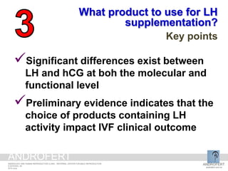 Significant differences exist between
LH and hCG at boh the molecular and
functional level
Preliminary evidence indicates that the
choice of products containing LH
activity impact IVF clinical outcome
What product to use for LH
supplementation?
Key points
ANDROFERT
androfert.com.br
ANDROLOGY AND HUMAN REPRODUCTION CLINIC - REFERRAL CENTER FOR MALE REPRODUCTION
S ESTEVES, 49
2014 June
ANDROFERT
 