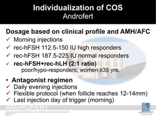 iCOS at Androfert
Dosage based on clinical profile and AMH/AFC
 Morning injections
 rec-hFSH 112.5-150 IU high responders
 rec-hFSH 187.5-225 IU normal responders
 rec-hFSH+rec-hLH (2:1 ratio)
poor/hypo-responders; women ≥35 yrs.
• Antagonist regimen
 Daily evening injections
 Flexible protocol (when follicle reaches 12-14mm)
 Last injection day of trigger (morning)
Individualization of COS
Androfert
ANDROFERT
androfert.com.br
ANDROLOGY AND HUMAN REPRODUCTION CLINIC - REFERRAL CENTER FOR MALE REPRODUCTION
S ESTEVES, 53
2014 June
ANDROFERT
 