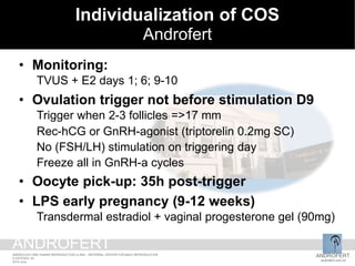 • Monitoring:
TVUS + E2 days 1; 6; 9-10
• Ovulation trigger not before stimulation D9
Trigger when 2-3 follicles =>17 mm
Rec-hCG or GnRH-agonist (triptorelin 0.2mg SC)
No (FSH/LH) stimulation on triggering day
Freeze all in GnRH-a cycles
• Oocyte pick-up: 35h post-trigger
• LPS early pregnancy (9-12 weeks)
Transdermal estradiol + vaginal progesterone gel (90mg)
Individualization of COS
Androfert
ANDROFERT
androfert.com.br
ANDROLOGY AND HUMAN REPRODUCTION CLINIC - REFERRAL CENTER FOR MALE REPRODUCTION
S ESTEVES, 54
2014 June
ANDROFERT
 