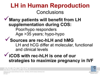 Many patients will benefit from LH
supplementation during COS:
Poor/hypo responders
Age >35 years; hypo-hypo
Sources are rec-hLH and hMG
LH and hCG differ at molecular, functional
and clinical levels
iCOS with rec-hLH is one of our
strategies to maximize pregnancy in IVF
LH in Human Reproduction
Conclusions
ANDROFERT
androfert.com.br
ANDROLOGY AND HUMAN REPRODUCTION CLINIC - REFERRAL CENTER FOR MALE REPRODUCTION
S ESTEVES, 60
2014 June
ANDROFERT
 