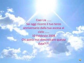 Ciao Lia …… Sai oggi ricorre il tuo terzo anniversario dalla tua ascesa al cielo …… 10 Febbraio 2008 Chi potrà mai dimenticare questa data?!?! 