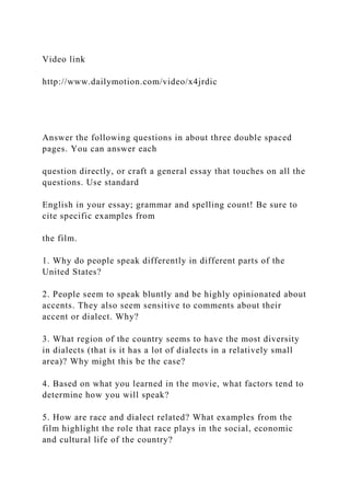 Video link
http://www.dailymotion.com/video/x4jrdic
Answer the following questions in about three double spaced
pages. You can answer each
question directly, or craft a general essay that touches on all the
questions. Use standard
English in your essay; grammar and spelling count! Be sure to
cite specific examples from
the film.
1. Why do people speak differently in different parts of the
United States?
2. People seem to speak bluntly and be highly opinionated about
accents. They also seem sensitive to comments about their
accent or dialect. Why?
3. What region of the country seems to have the most diversity
in dialects (that is it has a lot of dialects in a relatively small
area)? Why might this be the case?
4. Based on what you learned in the movie, what factors tend to
determine how you will speak?
5. How are race and dialect related? What examples from the
film highlight the role that race plays in the social, economic
and cultural life of the country?
 