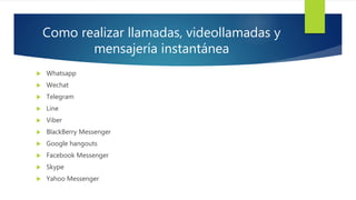 Como realizar llamadas, videollamadas y
mensajería instantánea
 Whatsapp
 Wechat
 Telegram
 Line
 Viber
 BlackBerry Messenger
 Google hangouts
 Facebook Messenger
 Skype
 Yahoo Messenger
 
