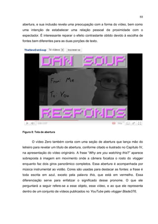 88

abertura, e sua inclusão revela uma preocupação com a forma do vídeo, bem como
uma intenção de estabelecer uma relação pessoal de proximidade com o
espectador. É interessante reparar o efeito contrastante obtido devido à escolha de
fontes bem diferentes para as duas porções de texto.




Figura 8: Tela de abertura


       O vídeo Zero também conta com uma seção de abertura que lança mão do
letreiro para revelar um título de abertura, conforme citado e ilustrado no Capítulo IV,
na apresentação do vídeo originário. A frase “Why are you watching this?” aparece
sobreposta à imagem em movimento onde a câmera focaliza o rosto do vlogger
enquanto faz dois giros panorâmico completos. Essa abertura é acompanhada por
música instrumental ao violão. Cores são usadas para destacar as fontes: a frase é
toda escrita em azul, exceto pela palavra this, que está em vermelho. Essa
diferenciação serve para enfatizar o significado desse pronome. O que ele
perguntará a seguir refere-se a esse objeto, esse vídeo, e ao que ele representa
dentro de um conjunto de vídeos publicados no YouTube pelo vlogger Blade376.
 