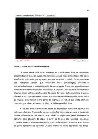 90




Figura 9: Texto e emoticons sobre videoclipe


       De certa forma, este vídeo subverte as combinações entre os elementos
encontradas em todos os outros. Os elementos visuais estão em destaque não pelos
significados adicionais que agregam, mas por ser o único veículo de apresentação
dos   elementos      verbais    que    constituem   essa   conversação,   tornando-se
imprescindíveis para o estabelecimento da conversação. O uso dos videoclipes não
acrescenta conteúdo específico relacionado à resposta, mas fornece indiretamente
algumas pistas sobre as preferências da autora do vídeo. Outro diferencial é que os
elementos sonoros não correspondem à expressão verbal da resposta; antes, além
da música, eles incluem outra gama de informações verbais que estão alem da
resposta, que são as letras das canções cantadas nos videoclipes.

       A inclusão dessas dimensões extras de significados causa um acúmulo de
estímulos distintos. A recepção desses estímulos concomitantes gera a opção de
formas diferenciadas de assistir este vídeo. O espectador pode interessar-se
somente pela colagem de clipes e ouvir os trechos das canções, ignorando
completamente os letreiros sobrepostos, como se faz quando se assiste a um filme e
se ignora a presença de legendas. Ou pode fixar-se na leitura dos textos, não dando
 