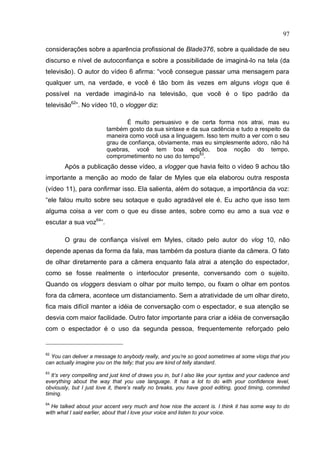 97

considerações sobre a aparência profissional de Blade376, sobre a qualidade de seu
discurso e nível de autoconfiança e sobre a possibilidade de imaginá-lo na tela (da
televisão). O autor do vídeo 6 afirma: “você consegue passar uma mensagem para
qualquer um, na verdade, e você é tão bom às vezes em alguns vlogs que é
possível na verdade imaginá-lo na televisão, que você é o tipo padrão da
televisão62”. No vídeo 10, o vlogger diz:

                                É muito persuasivo e de certa forma nos atrai, mas eu
                         também gosto da sua sintaxe e da sua cadência e tudo a respeito da
                         maneira como você usa a linguagem. Isso tem muito a ver com o seu
                         grau de confiança, obviamente, mas eu simplesmente adoro, não há
                         quebras, você tem boa edição, boa noção do tempo,
                         comprometimento no uso do tempo63.
        Após a publicação desse vídeo, a vlogger que havia feito o vídeo 9 achou tão
importante a menção ao modo de falar de Myles que ela elaborou outra resposta
(vídeo 11), para confirmar isso. Ela salienta, além do sotaque, a importância da voz:
“ele falou muito sobre seu sotaque e quão agradável ele é. Eu acho que isso tem
alguma coisa a ver com o que eu disse antes, sobre como eu amo a sua voz e
escutar a sua voz64”.

        O grau de confiança visível em Myles, citado pelo autor do vlog 10, não
depende apenas da forma da fala, mas também da postura diante da câmera. O fato
de olhar diretamente para a câmera enquanto fala atrai a atenção do espectador,
como se fosse realmente o interlocutor presente, conversando com o sujeito.
Quando os vloggers desviam o olhar por muito tempo, ou fixam o olhar em pontos
fora da câmera, acontece um distanciamento. Sem a atratividade de um olhar direto,
fica mais difícil manter a idéia de conversação com o espectador, e sua atenção se
desvia com maior facilidade. Outro fator importante para criar a idéia de conversação
com o espectador é o uso da segunda pessoa, frequentemente reforçado pelo


62
  You can deliver a message to anybody really, and you’re so good sometimes at some vlogs that you
can actually imagine you on the telly; that you are kind of telly standard.
63
   It’s very compelling and just kind of draws you in, but I also like your syntax and your cadence and
everything about the way that you use language. It has a lot to do with your confidence level,
obviously, but I just love it, there’s really no breaks, you have good editing, good timing, commited
timing.
64
  He talked about your accent very much and how nice the accent is. I think it has some way to do
with what I said earlier, about that I love your voice and listen to your voice.
 