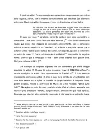 104

          A partir do vídeo 7 a conversação em comentários desenvolve-se com outros
dois vloggers, porém, sem o mesmo aprofundamento dos assuntos dos exemplos
anteriores. O autor do vídeo 6 concorda com os pontos de vista apresentados:

                             Eu concordo com você aí, ele é um bom vlogger, muito bom, ele tem
                             um tipo de jeito de te atrair (uma fórmula que eu ainda tenho que
                             descobrir). Eu estava pensando em fazer uma resposta ao vídeo
                             dele, mas tenho estado ocupado com revisão etc.73.
          O autor do vídeo 7 agradece, concorda também com esse comentário e
acrescenta : “boa sorte com o resto dos seus exames :) 74”. Esta última observação
revela que esses dois vloggers se conhecem anteriormente, pois o comentário
anterior somente mencionou as “revisões”, no entanto, a resposta mostra que o
autor do vídeo 7 sabia que se tratava de exames. Em seguida, aparece o comentário
do autor do vídeo 12: “haha, a introdução é fantástica!75”, respondida da seguinte
forma: “parece que a introdução é boa – com tantos dizendo que gostam dela.
Obrigado pelo comentário :)76”.

          Um exemplo de surpresa expressa em um comentário por outro vlogger
acontece no vídeo 11. O autor do vídeo 5 escreve: “aww :D SWEDEN wohooo!” e
recebe em réplica da autora: “Sim, representante da Suécia!! =) 77”. E outro exemplo
interessante acontece no vídeo 18, onde o autor faz a paródia de um videoclipe com
uma letra jocosa sobre Myles na melodia do grupo Metallica. A resposta breve,
porém elogiosa, mostra a aprovação de Myles ao vídeo resposta: “gênio puro!
hah!78”. Na réplica do autor há mais uma brincadeira irônica incluída, atenuada pela
risada e pelo emoticom: “hahaha, obrigado Blade, emocionado que você aprovou.
Desculpe por não ter letra suficiente, você não é interessante o suficiente, haha,



73
  I agree with you there, he’s a good vlogger, a very good vlogger, he has a sort of way of drawing
you in(a formula I’ve yet to discover). I was thinking of doing a response to his video, but I’ve been
busy with revision etc.
74
     Good luck with the rest of your exams :).
75
     Haha, the intro is awesome!
76
     It seems that the intro is a good one – with so many saying they like it. thanks for the comment :).
77
     Yep, Sweden represent!! =)
78
     Pure genius! hah!
 