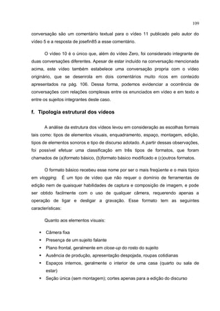 109

conversação são um comentário textual para o vídeo 11 publicado pelo autor do
vídeo 5 e a resposta de josefin85 a esse comentário.

        O vídeo 10 é o único que, além do vídeo Zero, foi considerado integrante de
duas conversações diferentes. Apesar de estar incluído na conversação mencionada
acima, este vídeo também estabelece uma conversação propria com o vídeo
originário, que se desenrola em dois comentários muito ricos em conteúdo
apresentados na pág. 106. Dessa forma, podemos evidenciar a ocorrência de
conversações com relações complexas entre os enunciados em vídeo e em texto e
entre os sujeitos integrantes deste caso.

f. Tipologia estrutural dos vídeos

        A análise da estrutura dos vídeos levou em consideração as escolhas formais
tais como: tipos de elementos visuais, enquadramento, espaço, montagem, edição,
tipos de elementos sonoros e tipo de discurso adotado. A partir dessas observações,
foi possível efetuar uma classificação em três tipos de formatos, que foram
chamados de (a)formato básico, (b)formato básico modificado e (c)outros formatos.

        O formato básico recebeu esse nome por ser o mais freqüente e o mais típico
em vlogging. É um tipo de vídeo que não requer o domínio de ferramentas de
edição nem de quaisquer habilidades de captura e composição de imagem, e pode
ser obtido facilmente com o uso de qualquer câmera, requerendo apenas a
operação de ligar e desligar a gravação. Esse formato tem as seguintes
características:

        Quanto aos elementos visuais:

       Câmera fixa
       Presença de um sujeito falante
       Plano frontal, geralmente em close-up do rosto do sujeito
       Ausência de produção, apresentação despojada, roupas cotidianas
       Espaços internos, geralmente o interior de uma casa (quarto ou sala de
        estar)
       Seção única (sem montagem); cortes apenas para a edição do discurso
 