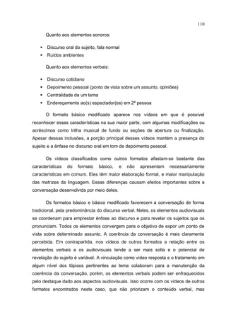 110

        Quanto aos elementos sonoros:

       Discurso oral do sujeito, fala normal
       Ruídos ambientes

        Quanto aos elementos verbais:

       Discurso cotidiano
       Depoimento pessoal (ponto de vista sobre um assunto, opiniões)
       Centralidade de um tema
       Endereçamento ao(s) espectador(es) em 2ª pessoa

        O formato básico modificado aparece nos vídeos em que é possível
reconhecer essas características na sua maior parte, com algumas modificações ou
acréscimos como trilha musical de fundo ou seções de abertura ou finalização.
Apesar dessas inclusões, a porção principal desses vídeos mantém a presença do
sujeito e a ênfase no discurso oral em tom de depoimento pessoal.

        Os vídeos classificados como outros formatos afastam-se bastante das
características   do   formato    básico,   e   não   apresentam    necessariamente
características em comum. Eles têm maior elaboração formal, e maior manipulação
das matrizes da linguagem. Essas diferenças causam efeitos importantes sobre a
conversação desenvolvida por meio deles.

        Os formatos básico e básico modificado favorecem a conversação de forma
tradicional, pela predominância do discurso verbal. Neles, os elementos audiovisuais
se coordenam para emprestar ênfase ao discurso e para revelar os sujeitos que os
pronunciam. Todos os elementos convergem para o objetivo de expor um ponto de
vista sobre determinado assunto. A coerência da conversação é mais claramente
percebida. Em contrapartida, nos vídeos de outros formatos a relação entre os
elementos verbais e os audiovisuais tende a ser mais solta e o potencial de
revelação do sujeito é variável. A vinculação como vídeo resposta e o tratamento em
algum nível dos tópicos pertinentes ao tema colaboram para a manutenção da
coerência da conversação, porém, os elementos verbais podem ser enfraquecidos
pelo destaque dado aos aspectos audiovisuais. Isso ocorre com os vídeos de outros
formatos encontrados neste caso, que não priorizam o conteúdo verbal, mas
 