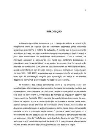 1




                                      INTRODUÇÃO




      A história das mídias testemunha que o desejo de realizar a comunicação
interpessoal entre os sujeitos que se encontram separados pelas distâncias
geográficas acompanha a história da civilização. À medida que o desenvolvimento
tecnológico aprimora os meios, os sujeitos inventam apropriações e desdobramentos
para essa necessidade de estabelecer relacionamentos. Com a internet, os
indivíduos passaram a apropriar-se dos meios que combinam digitalização e
conexão em rede para estabelecer conversações. A primeira forma de comunicação
mediada por computador (CMC) que se popularizou foram as mensagens de texto,
que já contam também com diversos estudos, como, por exemplo, os realizados por
Herring (1999, 2002, 2007). A pesquisa aqui apresentada propõe a investigação de
outro tipo de conversação surgida pela apropriação de meios e ferramentas
disponíveis na internet: a conversação mediada por vídeos online.

      O fenômeno dos vídeos conversando entre si no ambiente online tem
semelhanças e diferenças com diversas outras formas de comunicação mediada que
o precederam, mas apresenta peculiaridades devido às características do suporte
pelo qual se apresentam. A combinação de matrizes da linguagem possível nos
vídeos, conforme Santaella (2001), somada às características do ambiente de rede,
causa um impacto sobre a conversação que se estabelece através desse meio,
fazendo com que ela se diferencie da conversação online textual. A necessidade de
descrever as peculiaridades e a diferenciação que ocorre nesse tipo de conversação
mediada norteou a proposição deste estudo. O problema mencionado provocou o
delineamento de uma pesquisa que se propõe a descrever a conversação mediada
por vídeos em vlogs do YouTube, por meio do estudo do caso do vlog “Why do you
watch my videos” publicado no canal de Blade376. A pesquisa está relatada neste
volume, dividido em cinco capítulos cujo conteúdo será descrito a seguir.
 