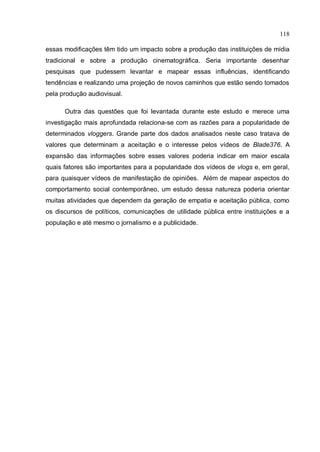 118

essas modificações têm tido um impacto sobre a produção das instituições de mídia
tradicional e sobre a produção cinematográfica. Seria importante desenhar
pesquisas que pudessem levantar e mapear essas influências, identificando
tendências e realizando uma projeção de novos caminhos que estão sendo tomados
pela produção audiovisual.

      Outra das questões que foi levantada durante este estudo e merece uma
investigação mais aprofundada relaciona-se com as razões para a popularidade de
determinados vloggers. Grande parte dos dados analisados neste caso tratava de
valores que determinam a aceitação e o interesse pelos vídeos de Blade376. A
expansão das informações sobre esses valores poderia indicar em maior escala
quais fatores são importantes para a popularidade dos vídeos de vlogs e, em geral,
para quaisquer vídeos de manifestação de opiniões. Além de mapear aspectos do
comportamento social contemporâneo, um estudo dessa natureza poderia orientar
muitas atividades que dependem da geração de empatia e aceitação pública, como
os discursos de políticos, comunicações de utilidade pública entre instituições e a
população e até mesmo o jornalismo e a publicidade.
 