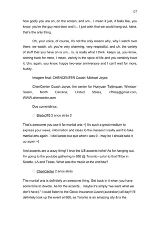 127

how goofy you are on, on the screen, and um... I mean it just, it feels like, you
know, you‟re the guy next door and I... I just wish that we could hang out, haha,
that‟s the only thing.

       Oh, your voice, of course, it‟s not the only reason why, why I watch over
there, we watch, uh, you‟re very charming, very respectful, and uh, the variety
of stuff that you have on is um... is, is really what I think keeps us, you know,
coming back for more, I mean, variety is the spice of life and you certainly have
it. Um. again, you know, happy two-year anniversary and I can‟t wait for more,
buddy.

       Imagem final: CHENCENTER Coach: Michael Joyce

       ChenCenter Coach Joyce, the center for Hunyuan Taijinquan, Winston-
Salem,        North      Carolina,      United      States,       cfhtaiji@gmail.com,
WWW.chencenter.com

       Dos comentários:

          Blade376 2 anos atrás 2

That's awesome you use it for martial arts =] It's such a great medium to
express your views, information and ideas to the masses! I really want to take
martial arts again - I did karate but quit when I was 9 - may be I should take it
up again =]

And accents are a crazy thing! I love the US accents hehe! As for hanging out,
I'm going to the youtube gathering in 888 @ Toronto - prior to that I'll be in
Seattle, LA and Texas. What was the music at the end btw?

          ChenCenter 2 anos atrás

The martial arts is definitely an awesome thing. Get back in it when you have
some time to devote. As for the accents... maybe it's simply "we want what we
don't have)." I could listen to the Geico Insurance Lizard (australian) all day!! I'll
definitely look up the event at 888, as Toronto is an amazing city & is the
 