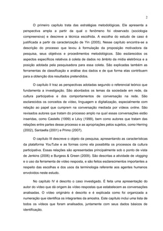2

       O primeiro capítulo trata das estratégias metodológicas. Ele apresenta a
perspectiva ampla a partir da qual o fenômeno foi observado (sociologia
compreensiva) e descreve a técnica escolhida. A escolha do estudo de caso é
justificada a partir da caracterização de Yin (2005). Nesse capítulo encontra-se a
descrição do processo que levou à formulação da proposição motivadora da
pesquisa, seus objetivos e procedimentos metodológicos. São esclarecidos os
aspectos específicos relativos á coleta de dados no âmbito da mídia eletrônica e a
posição adotada pela pesquisadora para essa coleta. São explicadas também as
ferramentas de classificação e análise dos dados e de que forma elas contribuem
para a obtenção dos resultados pretendidos.

       O capítulo II traz as perspectivas adotadas segundo o referencial teórico que
fundamenta a investigação. São abordados os temas da sociedade em rede, da
cultura participativa e dos comportamentos de conversação na rede. São
esclarecidos os conceitos de vídeo, linguagem e digitalização, especialmente com
relação ao papel que cumprem na conversação mediada por vídeos online. São
revisados autores que tratam do processo amplo na qual essas conversações estão
inseridas, como Castells (1999) e Lévy (1999), bem como autores que tratam das
relações entre partes desse processo e as apropriações pelos sujeitos, como Herring
(2002), Santaella (2001) e Primo (2007).

       O capítulo III descreve o objeto da pesquisa, apresentando as características
da plataforma YouTube e as formas como ela possibilita os processos da cultura
participativa. Essas relações são apresentadas principalmente sob o ponto de vista
de Jenkins (2006) e Burgess & Green (2009). São descritas a atividade de vlogging
e o uso da ferramenta de vídeo resposta, e são feitos esclarecimentos importantes a
respeito das escolhas e dos usos da terminologia referente aos agentes humanos
envolvidos neste estudo.

       No capítulo IV é descrito o caso investigado. É feita uma apresentação do
autor do vídeo que dá origem às vídeo respostas que estabelecem as conversações
analisadas. O vídeo originário é descrito e é explicada como foi organizada a
numeração que identifica os integrantes da amostra. Este capítulo inclui uma lista de
todos os vídeos que foram analisados, juntamente com seus dados básicos de
identificação.
 
