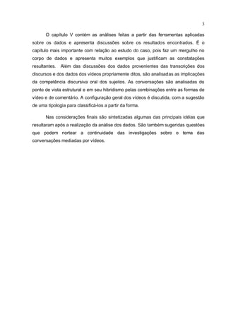 3

      O capítulo V contém as análises feitas a partir das ferramentas aplicadas
sobre os dados e apresenta discussões sobre os resultados encontrados. É o
capítulo mais importante com relação ao estudo do caso, pois faz um mergulho no
corpo de dados e apresenta muitos exemplos que justificam as constatações
resultantes.   Além das discussões dos dados provenientes das transcrições dos
discursos e dos dados dos vídeos propriamente ditos, são analisadas as implicações
da competência discursiva oral dos sujeitos. As conversações são analisadas do
ponto de vista estrutural e em seu hibridismo pelas combinações entre as formas de
vídeo e de comentário. A configuração geral dos vídeos é discutida, com a sugestão
de uma tipologia para classificá-los a partir da forma.

      Nas considerações finais são sintetizadas algumas das principais idéias que
resultaram após a realização da análise dos dados. São também sugeridas questões
que podem nortear a continuidade das investigações sobre o tema das
conversações mediadas por vídeos.
 