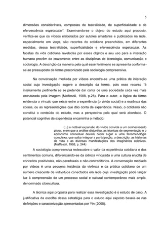 5

dimensões consideráveis, compostas de teatralidade, de superficialidade e de
efervescência espetacular”. Examinando-se o objeto do estudo aqui proposto,
verifica-se que os vídeos elaborados por autores amadores e publicados na rede,
especialmente em vlogs, são recortes do cotidiano preenchidos, em diferentes
medidas, dessa teatralidade, superficialidade e efervescência espetacular. As
facetas da vida cotidiana reveladas por esses objetos e seu uso para a interação
humana provêm do cruzamento entre as disciplinas de tecnologia, comunicação e
sociologia. A descrição da maneira pela qual esse fenômeno se apresenta conforma-
se ao pressuposto da forma preconizado pela sociologia compreensiva.

      Na conversação mediada por vídeos encontra-se uma prática de interação
social cuja investigação sugere a descrição da forma, pois esse recurso “é
inteiramente pertinente se se pretende dar conta de uma sociedade cada vez mais
estruturada pela imagem (Maffesoli, 1988, p.28). Para o autor, a lógica da forma
evidencia o vínculo que existe entre a experiência (o vivido social) e a essência das
coisas, ou as representações que dão conta da experiência. Nisso, o cotidiano não
constitui o conteúdo do estudo, mas a perspectiva pela qual será abordado. O
potencial cognitivo da experiência encaminha o método:

                             (...) a notável expansão do vivido convida a um conhecimento
                     plural, e em que a análise disjuntiva, as técnicas de segmentação e o
                     apriorismo conceitual devem ceder lugar a uma fenomenologia
                     complexa, que saiba integrar a participação, a descrição, as histórias
                     de vida e as diversas manifestações dos imaginários coletivos.
                     (Maffesoli, 1988, p. 244)
      A sociologia compreensiva redescobre o valor da experiência cotidiana e dos
sentimentos comuns, diferenciando-se da ciência vinculada a uma cultura erudita de
conceitos positivistas, não-paradoxais e não-contraditórios. A conversação mediada
por vídeos é uma pequena instância da vivência e da prática cotidiana de um
número crescente de indivíduos conectados em rede cuja investigação pode lançar
luz à compreensão de um processo social e cultural contemporâneo mais amplo,
denominado cibercultura.

      A técnica aqui proposta para realizar essa investigação é o estudo de caso. A
justificativa da escolha dessa estratégia para o estudo aqui exposto baseia-se nas
definições e caracterização apresentadas por Yin (2005).
 