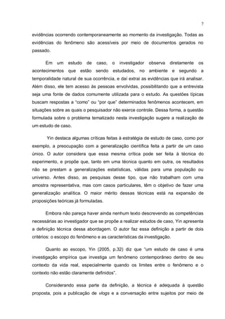 7

evidências ocorrendo contemporaneamente ao momento da investigação. Todas as
evidências do fenômeno são acessíveis por meio de documentos gerados no
passado.

      Em    um   estudo    de   caso,   o   investigador   observa   diretamente   os
acontecimentos que estão sendo          estudados, no ambiente e segundo a
temporalidade natural de sua ocorrência, e daí extrai as evidências que irá analisar.
Além disso, ele tem acesso às pessoas envolvidas, possibilitando que a entrevista
seja uma fonte de dados comumente utilizada para o estudo. As questões típicas
buscam respostas a “como” ou “por que” determinados fenômenos acontecem, em
situações sobre as quais o pesquisador não exerce controle. Dessa forma, a questão
formulada sobre o problema tematizado nesta investigação sugere a realização de
um estudo de caso.

       Yin destaca algumas críticas feitas à estratégia de estudo de caso, como por
exemplo, a preocupação com a generalização científica feita a partir de um caso
único. O autor considera que essa mesma crítica pode ser feita à técnica do
experimento, e propõe que, tanto em uma técnica quanto em outra, os resultados
não se prestam a generalizações estatísticas, válidas para uma população ou
universo. Antes disso, as pesquisas desse tipo, que não trabalham com uma
amostra representativa, mas com casos particulares, têm o objetivo de fazer uma
generalização analítica. O maior mérito dessas técnicas está na expansão de
proposições teóricas já formuladas.

      Embora não pareça haver ainda nenhum texto descrevendo as competências
necessárias ao investigador que se propõe a realizar estudos de caso, Yin apresenta
a definição técnica dessa abordagem. O autor faz essa definição a partir de dois
critérios: o escopo do fenômeno e as características da investigação.

      Quanto ao escopo, Yin (2005, p.32) diz que “um estudo de caso é uma
investigação empírica que investiga um fenômeno contemporâneo dentro de seu
contexto da vida real, especialmente quando os limites entre o fenômeno e o
contexto não estão claramente definidos”.

      Considerando essa parte da definição, a técnica é adequada à questão
proposta, pois a publicação de vlogs e a conversação entre sujeitos por meio de
 