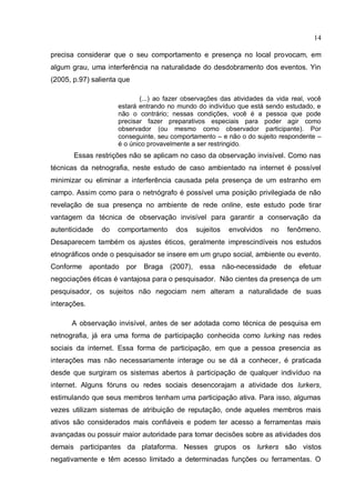 14

precisa considerar que o seu comportamento e presença no local provocam, em
algum grau, uma interferência na naturalidade do desdobramento dos eventos. Yin
(2005, p.97) salienta que

                             (...) ao fazer observações das atividades da vida real, você
                      estará entrando no mundo do indivíduo que está sendo estudado, e
                      não o contrário; nessas condições, você é a pessoa que pode
                      precisar fazer preparativos especiais para poder agir como
                      observador (ou mesmo como observador participante). Por
                      conseguinte, seu comportamento – e não o do sujeito respondente –
                      é o único provavelmente a ser restringido.
       Essas restrições não se aplicam no caso da observação invisível. Como nas
técnicas da netnografia, neste estudo de caso ambientado na internet é possível
minimizar ou eliminar a interferência causada pela presença de um estranho em
campo. Assim como para o netnógrafo é possível uma posição privilegiada de não
revelação de sua presença no ambiente de rede online, este estudo pode tirar
vantagem da técnica de observação invisível para garantir a conservação da
autenticidade    do   comportamento      dos   sujeitos    envolvidos   no   fenômeno.
Desaparecem também os ajustes éticos, geralmente imprescindíveis nos estudos
etnográficos onde o pesquisador se insere em um grupo social, ambiente ou evento.
Conforme      apontado   por   Braga (2007), essa         não-necessidade    de   efetuar
negociações éticas é vantajosa para o pesquisador. Não cientes da presença de um
pesquisador, os sujeitos não negociam nem alteram a naturalidade de suas
interações.

      A observação invisível, antes de ser adotada como técnica de pesquisa em
netnografia, já era uma forma de participação conhecida como lurking nas redes
sociais da internet. Essa forma de participação, em que a pessoa presencia as
interações mas não necessariamente interage ou se dá a conhecer, é praticada
desde que surgiram os sistemas abertos à participação de qualquer indivíduo na
internet. Alguns fóruns ou redes sociais desencorajam a atividade dos lurkers,
estimulando que seus membros tenham uma participação ativa. Para isso, algumas
vezes utilizam sistemas de atribuição de reputação, onde aqueles membros mais
ativos são considerados mais confiáveis e podem ter acesso a ferramentas mais
avançadas ou possuir maior autoridade para tomar decisões sobre as atividades dos
demais participantes da plataforma. Nesses grupos os lurkers são vistos
negativamente e têm acesso limitado a determinadas funções ou ferramentas. O
 