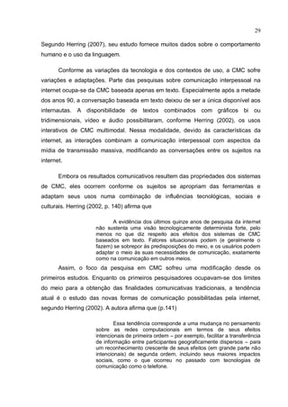 29

Segundo Herring (2007), seu estudo fornece muitos dados sobre o comportamento
humano e o uso da linguagem.

       Conforme as variações da tecnologia e dos contextos de uso, a CMC sofre
variações e adaptações. Parte das pesquisas sobre comunicação interpessoal na
internet ocupa-se da CMC baseada apenas em texto. Especialmente após a metade
dos anos 90, a conversação baseada em texto deixou de ser a única disponível aos
internautas. A disponibilidade de textos combinados com gráficos bi ou
tridimensionais, vídeo e áudio possibilitaram, conforme Herring (2002), os usos
interativos de CMC multimodal. Nessa modalidade, devido às características da
internet, as interações combinam a comunicação interpessoal com aspectos da
mídia de transmissão massiva, modificando as conversações entre os sujeitos na
internet.

       Embora os resultados comunicativos resultem das propriedades dos sistemas
de CMC, eles ocorrem conforme os sujeitos se apropriam das ferramentas e
adaptam seus usos numa combinação de influências tecnológicas, sociais e
culturais. Herring (2002, p. 140) afirma que

                            A evidência dos últimos quinze anos de pesquisa da internet
                     não sustenta uma visão tecnologicamente determinista forte, pelo
                     menos no que diz respeito aos efeitos dos sistemas de CMC
                     baseados em texto. Fatores situacionais podem (e geralmente o
                     fazem) se sobrepor às predisposições do meio, e os usuários podem
                     adaptar o meio às suas necessidades de comunicação, exatamente
                     como na comunicação em outros meios.
       Assim, o foco da pesquisa em CMC sofreu uma modificação desde os
primeiros estudos. Enquanto os primeiros pesquisadores ocupavam-se dos limites
do meio para a obtenção das finalidades comunicativas tradicionais, a tendência
atual é o estudo das novas formas de comunicação possibilitadas pela internet,
segundo Herring (2002). A autora afirma que (p.141)

                             Essa tendência corresponde a uma mudança no pensamento
                     sobre as redes computacionais em termos de seus efeitos
                     intencionais de primeira ordem – por exemplo, facilitar a transferência
                     de informação entre participantes geograficamente dispersos – para
                     um reconhecimento crescente de seus efeitos (em grande parte não
                     intencionais) de segunda ordem, incluindo seus maiores impactos
                     sociais, como o que ocorreu no passado com tecnologias de
                     comunicação como o telefone.
 