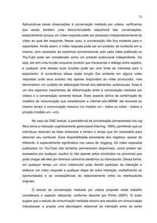 32

Aplicando-se essas observações à conversação mediada por vídeos, verificamos
que   existe   também    uma    descontinuidade    seqüencial    das   conversações,
especialmente porque um vídeo resposta pode ser acessado independentemente do
vídeo ao qual ele responde. Nesse caso, a conversação não fica evidente para o
espectador. Ainda assim, o vídeo resposta pode ser um portador de conteúdo em si
mesmo, sem necessitar da coerência conversacional, pois cada vídeo publicado no
YouTube pode ser considerado como um produto audiovisual independente. Ou
seja, ele tem uma função enquanto produto que transcende o diálogo entre sujeitos,
e qualquer uma dessas duas funções pode ser uma fonte de interesse para o
espectador. A consciência dessa dupla função fica evidente em alguns vídeo
respostas onde seus autores não apenas respondem ao vídeo provocador, mas
demonstram um cuidado de elaboração formal dos elementos audiovisuais. Esse é
um dos aspectos importantes de diferenciação entre a conversação mediada por
vídeos e a conversação somente textual. Esse aspecto deriva da combinação de
modelos de comunicação que caracterizam a internet pós-WWW: ela favorece ao
mesmo tempo a comunicação massiva (no modelo um - todos ou todos - todos) e
privada (modelo um - um).

       No caso da CMC textual, a persistência da conversação (armazenada nos log
files) torna a interação cognitivamente gerenciável (Herring, 1999), permitindo que os
indivíduos recorram às falas anteriores e tomem o tempo que for necessário para
absorver seu conteúdo. Essa disponibilidade persistente dos registros, apesar de
diferente, é especialmente significativa nos casos de vlogging. Os vídeo respostas
publicados no YouTube não somente permanecem disponíveis, como podem ser
acessados por qualquer usuário (e não apenas pelos envolvidos na conversa) que
pode chegar até eles por diversos caminhos aleatórios ou intencionais. Dessa forma,
em qualquer tempo um novo interlocutor pode decidir participar da interação e
elaborar um vídeo resposta a qualquer etapa de outra interação, multiplicando as
oportunidades e as conseqüências do relacionamento entre os interlocutores
originais.

       O estudo da conversação mediada por vídeos proposto neste trabalho
considerará o aspecto relacional, conforme descrito por Primo (2007). O autor
sugere que o estudo da comunicação mediada recorra aos estudos em comunicação
interpessoal, e propõe uma abordagem relacional da interação entre os seres
 