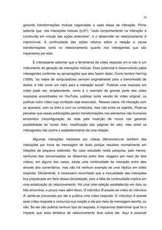 34

gerando transformações mútuas negociadas a cada etapa da interação. Primo
salienta que, nas interações mútuas (p.57), “cada comportamento na interação é
construído em virtude das ações anteriores”, e o desenrolar do relacionamento é
imprevisível. A continuidade das ações retorna sobre a relação e causa
transformações tanto no relacionamento quanto nos interagentes que são
impactados por elas.

      É interessante salientar que a ferramenta de vídeo resposta em si não é um
instrumento de geração de interações mútuas. Esse potencial é desenvolvido pelos
interagentes conforme as apropriações que eles fazem delas. Como lembra Herring
(1999), “as redes de computadores serviam originalmente para a transmissão de
dados, e não como um meio para a interação social”. Publicar uma resposta em
vídeo pode ser, simplesmente, como é o exemplo de grande parte das vídeo
respostas encontradas no YouTube, publicar outra versão do vídeo original, ou
publicar outro vídeo cujo conteúdo seja associado. Nesses casos, há interação com
os aparatos, com os links e com os conteúdos, mas não entre os sujeitos. Pode-se
perceber que essas publicações geram transformações nos elementos não-humanos
envolvidos (reconfiguração da rede pela inserção de novos nós gerando
possibilidade de novos links, modificação das páginas do site), mas entre os
interagentes não ocorre o estabelecimento de uma relação.

      Algumas interações mediadas por vídeos diferenciam-se também das
interações por troca de mensagem de texto porque resultam normalmente em
relações de pequena extensão. No caso estudado nesta pesquisa, pelo menos,
nenhuma das conversações se desenrola entre dois vloggers por mais de dois
vídeos; em alguns dos casos, existe uma continuidade da interação entre eles
através dos comentários, mas não há nenhum exemplo de uma réplica em vídeo
resposta. Obviamente, é necessário reconhecer que a mutualidade das interações
fica prejudicada em face dessa constatação, pois a falta de continuidade implica em
uma estatização do relacionamento. Há uma inter-relação estabelecida em dois ou
três encontros, e pouco mais além disso. O indivíduo B assiste ao vídeo do indivíduo
A, sente-se provocado por ele e publica uma vídeo resposta. O indivíduo A assiste
esse vídeo resposta e comunica sua reação a ele por meio de mensagem escrita, ou
não. Se ele não publica nenhum tipo de resposta, é impossível determinar qual foi o
impacto que essa tentativa de relacionamento teve sobre ele. Aqui é possível
 