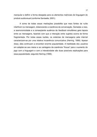 37

manipular e definir a forma desejada para os elementos matriciais de linguagem do
produto audiovisual (conforme Santaella, 2001).

      A soma de todas essas mediações possibilita que mais fontes de ruído
interfiram na mensagem, distanciando a coerência da conversação. Somadas a isso,
a assincronicidade e a conseqüente ausência de feedback simultâneo gera lapsos
entre as mensagens, fazendo com que a interação entre sujeitos ocorra de forma
fragmentada. Por todas essas razões, os sistemas de mensagens pela internet
caracterizam-se por uma relativa incoerência comunicativa (Herring, 1999). Apesar
disso, eles continuam a encontrar enorme popularidade. A habilidade dos usuários
em adaptar-se aos meios e as vantagens da coerência “frouxa” para o aumento do
jogo com a linguagem e com a interatividade são duas possíveis explicações para
essa popularidade, segundo Herring (1999).
 