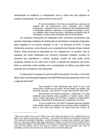 41

centralização na audiência, e compreender como a mídia tem sido utilizada no
cotidiano das pessoas. Os autores afirmam que (p.37)

                                  É mais útil entender o YouTube (a companhia e a estrutura de
                         website que ela proporciona) como ocupando uma função
                         institucional – operando como um mecanismo de coordenação entre
                         a criatividade coletiva e individual e a produção de sentido; e como
                         um mediador entre vários discursos e ideologias orientados para as
                         instituições, e vários outros orientados para os consumidores.
        Um exemplo interessante de integração entre conteúdos provenientes das
grandes instituições midiáticas de distribuição de informação e conteúdos produzidos
pelos cidadãos foi um evento realizado no dia 1 de fevereiro de 2010. O canal
Citizentube promoveu uma entrevista com o presidente dos Estados Unidos, Barack
Obama. Essa entrevista foi transmitida ao vivo, mediada por um repórter, mas as
questões não foram elaboradas por nenhuma instituição midiática. Durante as
semanas que precederam o evento, qualquer usuário da rede podia enviar
perguntas escritas ou em vídeo para o canal. A seleção das perguntas que foram
feitas na entrevista contou também com a participação do público, que podia votar
naquelas que considerava mais relevantes.

        O Citizentube foi lançado em abril de 2007 pelo próprio YouTube. O YouTube
Blog (<http://youtube-global.blogspot.com/2007/04/introducing-citizentube.html>) traz
a seguinte descrição4:

                                Qual questão é mais importante para você? O que você
                         pensa sobre a política do seu bairro, da sua cidade, seu estado, sua
                         província, seu país... seu mundo? E o que você vai fazer sobre isso?
                                Esta semana nós estamos lançando o Citizentube, um canal
                         projetado para explorar essas questões e inspirar outras. Assim
                         como o vídeo blog político do YouTube, a missão do Citizentube é
                         adicionar combustível à revolução que é a política do YouTube.
                                O que é a política do YouTube? A resposta para essa questão
                         é tão variada quanto os usuários que se lançam sobre a plataforma.
                         Mas é uma coisa com certeza: um lugar onde todo mundo, de



4
  What issue matters most to you? What do you think about the politics of your neighborhood, your
district, your state, your province, your country… your world? And what are you going to do about it?
This week we're launching Citizentube, a channel designed to explore these questions and inspire
more. As YouTube's political video blog, Citizentube's mission is to add fuel to the revolution that is
YouTube politics.What is YouTube politics? The answer to that question is as varied as the users who
jump onto the platform. But it's one thing for certain: a place where everyone, from users to
candidates, has the same chance to be seen and heard. Let the best ideas win.
 