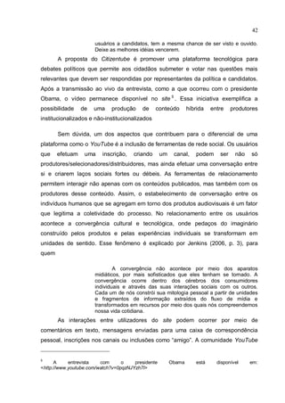 42

                      usuários a candidatos, tem a mesma chance de ser visto e ouvido.
                      Deixe as melhores idéias vencerem.
       A proposta do Citizentube é promover uma plataforma tecnológica para
debates políticos que permite aos cidadãos submeter e votar nas questões mais
relevantes que devem ser respondidas por representantes da política e candidatos.
Após a transmissão ao vivo da entrevista, como a que ocorreu com o presidente
Obama, o vídeo permanece disponível no site 5 . Essa iniciativa exemplifica a
possibilidade    de   uma    produção     de     conteúdo        híbrida   entre    produtores
institucionalizados e não-institucionalizados

       Sem dúvida, um dos aspectos que contribuem para o diferencial de uma
plataforma como o YouTube é a inclusão de ferramentas de rede social. Os usuários
que    efetuam    uma    inscrição,    criando      um    canal,    podem     ser    não   só
produtores/selecionadores/distribuidores, mas ainda efetuar uma conversação entre
si e criarem laços sociais fortes ou débeis. As ferramentas de relacionamento
permitem interagir não apenas com os conteúdos publicados, mas também com os
produtores desse conteúdo. Assim, o estabelecimento de conversação entre os
indivíduos humanos que se agregam em torno dos produtos audiovisuais é um fator
que legitima a coletividade do processo. No relacionamento entre os usuários
acontece a convergência cultural e tecnológica, onde pedaços do imaginário
construído pelos produtos e pelas experiências individuais se transformam em
unidades de sentido. Esse fenômeno é explicado por Jenkins (2006, p. 3), para
quem

                              A convergência não acontece por meio dos aparatos
                      midiáticos, por mais sofisticados que eles tenham se tornado. A
                      convergência ocorre dentro dos cérebros dos consumidores
                      individuais e através das suas interações sociais com os outros.
                      Cada um de nós constrói sua mitologia pessoal a partir de unidades
                      e fragmentos de informação extraídos do fluxo de mídia e
                      transformados em recursos por meio dos quais nós compreendemos
                      nossa vida cotidiana.
       As interações entre utilizadores do site podem ocorrer por meio de
comentários em texto, mensagens enviadas para uma caixa de correspondência
pessoal, inscrições nos canais ou inclusões como “amigo”. A comunidade YouTube


5
      A     entrevista   com      o    presidente        Obama      está     disponível    em:
<http://www.youtube.com/watch?v=0pqzNJYzh7I>
 