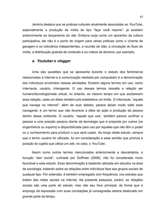 45

      Jenkins destaca que as praticas culturais atualmente associadas ao YouTube,
especialmente a produção de mídia do tipo “faça você mesmo”, já existiam
anteriormente ao lançamento do site. Embora surja como um epicentro da cultura
participativa, ele não é o ponto de origem para várias práticas como o cinema de
garagem e os noticiários independentes, a reunião de clãs, a circulação do fluxo de
mídia, a distribuição gratuita de conteúdo e os vídeos de ativismo, por exemplo.

      a. Youtuber e vlogger

      Uma das questões que se apresenta durante o estudo dos fenômenos
relacionados à internet e à comunicação mediada por computador é a denominação
dos indivíduos envolvidos nessas atividades. Existem alguns termos em uso, como
internauta, usuário, interagente. O uso desses termos ressalta a relação ser
humano/tecnologia/rede virtual; no entanto, ao mesmo tempo em que esclarecem
essa relação, cada um deles também pré-estabelece um limite. O internauta, “aquele
que navega na internet”, além de soar datado, parece deixar muito solto esse
navegante; é um termo que não favorece a idéia de ação e produção da pessoa
dentro desse ambiente. O usuário, “aquele que usa”, também parece confinar a
pessoa a uma posição passiva diante da tecnologia que é proposta por outros (os
engenheiros ou experts) e disponibilizada para uso por aqueles que não têm o poder
ou o conhecimento para produzir o que será usado. Ao longo deste estudo, sempre
que o termo usuário foi utilizado, foi em consideração a esse sentido que prioriza a
posição do sujeito que utiliza um site, no caso, o YouTube.

      Assim como outros termos mencionados anteriormente e descartados, a
locução “ator social”, cunhada por Goffman (2006), não foi considerada muito
favorável a este estudo. Essa denominação é bastante utilizada em estudos na área
de sociologia, tratando sobre as relações entre indivíduos face aos grupos sociais de
qualquer tipo. Por extensão, é também empregado com frequência, nos estudos que
tratam das redes sociais na internet. Na presente pesquisa, porém, as relações
sociais são uma parte do estudo, mas não seu foco principal, de forma que o
emprego da expressão com suas conotações já consagradas estaria deslocado em
grande parte do tempo.
 