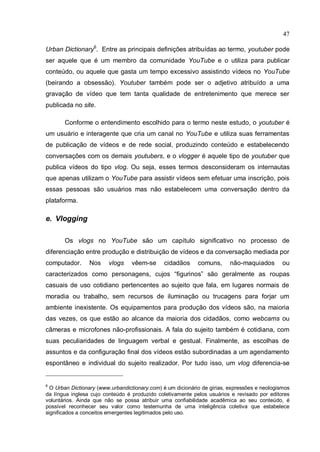47

Urban Dictionary6. Entre as principais definições atribuídas ao termo, youtuber pode
ser aquele que é um membro da comunidade YouTube e o utiliza para publicar
conteúdo, ou aquele que gasta um tempo excessivo assistindo vídeos no YouTube
(beirando a obsessão). Youtuber também pode ser o adjetivo atribuído a uma
gravação de vídeo que tem tanta qualidade de entretenimento que merece ser
publicada no site.

       Conforme o entendimento escolhido para o termo neste estudo, o youtuber é
um usuário e interagente que cria um canal no YouTube e utiliza suas ferramentas
de publicação de vídeos e de rede social, produzindo conteúdo e estabelecendo
conversações com os demais youtubers, e o vlogger é aquele tipo de youtuber que
publica vídeos do tipo vlog. Ou seja, esses termos desconsideram os internautas
que apenas utilizam o YouTube para assistir vídeos sem efetuar uma inscrição, pois
essas pessoas são usuários mas não estabelecem uma conversação dentro da
plataforma.

e. Vlogging

       Os vlogs no YouTube são um capítulo significativo no processo de
diferenciação entre produção e distribuição de vídeos e da conversação mediada por
computador.      Nos     vlogs    vêem-se      cidadãos      comuns,      não-maquiados        ou
caracterizados como personagens, cujos “figurinos” são geralmente as roupas
casuais de uso cotidiano pertencentes ao sujeito que fala, em lugares normais de
moradia ou trabalho, sem recursos de iluminação ou trucagens para forjar um
ambiente inexistente. Os equipamentos para produção dos vídeos são, na maioria
das vezes, os que estão ao alcance da maioria dos cidadãos, como webcams ou
câmeras e microfones não-profissionais. A fala do sujeito também é cotidiana, com
suas peculiaridades de linguagem verbal e gestual. Finalmente, as escolhas de
assuntos e da configuração final dos vídeos estão subordinadas a um agendamento
espontâneo e individual do sujeito realizador. Por tudo isso, um vlog diferencia-se


6
  O Urban Dictionary (www.urbandictionary.com) é um dicionário de gírias, expressões e neologismos
da língua inglesa cujo conteúdo é produzido coletivamente pelos usuários e revisado por editores
voluntários. Ainda que não se possa atribuir uma confiabilidade acadêmica ao seu conteúdo, é
possível reconhecer seu valor como testemunha de uma inteligência coletiva que estabelece
significados a conceitos emergentes legitimados pelo uso.
 