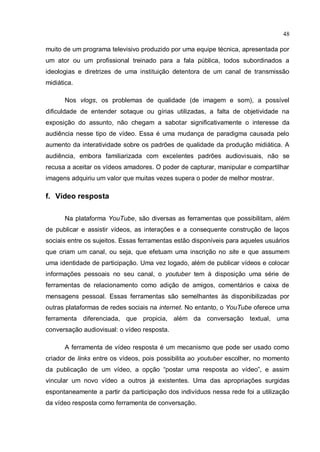 48

muito de um programa televisivo produzido por uma equipe técnica, apresentada por
um ator ou um profissional treinado para a fala pública, todos subordinados a
ideologias e diretrizes de uma instituição detentora de um canal de transmissão
midiática.

      Nos vlogs, os problemas de qualidade (de imagem e som), a possível
dificuldade de entender sotaque ou gírias utilizadas, a falta de objetividade na
exposição do assunto, não chegam a sabotar significativamente o interesse da
audiência nesse tipo de vídeo. Essa é uma mudança de paradigma causada pelo
aumento da interatividade sobre os padrões de qualidade da produção midiática. A
audiência, embora familiarizada com excelentes padrões audiovisuais, não se
recusa a aceitar os vídeos amadores. O poder de capturar, manipular e compartilhar
imagens adquiriu um valor que muitas vezes supera o poder de melhor mostrar.

f. Vídeo resposta

      Na plataforma YouTube, são diversas as ferramentas que possibilitam, além
de publicar e assistir vídeos, as interações e a consequente construção de laços
sociais entre os sujeitos. Essas ferramentas estão disponíveis para aqueles usuários
que criam um canal, ou seja, que efetuam uma inscrição no site e que assumem
uma identidade de participação. Uma vez logado, além de publicar vídeos e colocar
informações pessoais no seu canal, o youtuber tem à disposição uma série de
ferramentas de relacionamento como adição de amigos, comentários e caixa de
mensagens pessoal. Essas ferramentas são semelhantes às disponibilizadas por
outras plataformas de redes sociais na internet. No entanto, o YouTube oferece uma
ferramenta diferenciada, que propicia, além da conversação textual, uma
conversação audiovisual: o vídeo resposta.

      A ferramenta de vídeo resposta é um mecanismo que pode ser usado como
criador de links entre os vídeos, pois possibilita ao youtuber escolher, no momento
da publicação de um vídeo, a opção “postar uma resposta ao vídeo”, e assim
vincular um novo vídeo a outros já existentes. Uma das apropriações surgidas
espontaneamente a partir da participação dos indivíduos nessa rede foi a utilização
da vídeo resposta como ferramenta de conversação.
 