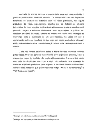 49

          Ao invés de apenas escrever um comentário sobre um vídeo assistido, o
youtuber publica outro vídeo em resposta. Os comentários são uma importante
ferramenta de feedback da audiência sobre os vídeos publicados, mas alguns
produtores de vídeo, especialmente aqueles que se dedicam ao vlogging
(abreviatura de video blogging, publicação de vídeos em uma página, canal ou perfil
pessoal) chegam a estimular diretamente seus espectadores a publicar seu
feedback em forma de vídeo. Embora na maioria dos casos essa interação se
interrompa após a publicação de um vídeo-resposta, há vezes em que a
comunicação entre os youtubers persiste mais um pouco, podendo-se observar,
então o desenvolvimento de uma conversação híbrida entre mensagens de texto e
vídeos.

         O site não fornece estatísticas sobre a média de vídeo respostas recebida
pelos vídeos. O que se percebe, fazendo uma breve exploração empírica, é que a
maioria dos vídeos do YouTube não recebe vídeo respostas. A ferramenta é usada
com mais frequência para responder a vlogs, principalmente para responder às
questões e opiniões publicadas pelos sujeitos, e para fazer vídeos assemelhados,
como no caso de tópicos que geram modismos do tipo “What’s in my school bag7” e
“Fifty facts about myself8”.




7
    Exemplo em: http://www.youtube.com/watch?v=9cqStzggozU
8
    Exemplo em: http://www.youtube.com/watch?v=SmabkgoDQAU
 