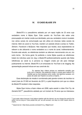 50




                                  IV.     O CASO BLADE 376




          Blade376 é o pseudônimo adotado por um rapaz inglês de 23 anos cujo
verdadeiro nome é Myles Dyer. Este usuário do YouTube não exibe uma
preocupação em manter oculta sua identidade, pois seu verdadeiro nome é revelado
nos vários canais de comunicação que ele utiliza em diversas redes sociais da
internet. Além do canal no YouTube, mantém um website oficial e contas no Twitter,
Stickam, Facebook e MySpace. Nas respostas que recebe, seus espectadores se
referem a ele utilizando o nome verdadeiro ou o nome do canal, indiferentemente.
Durante este estudo, as referências também se alternam mencionando ora um, ora
outro termo. De forma geral, foi preferido o nome Myles quando as referências
tratam do indivíduo autor do vlog, e Blade376 preferencialmente quando são feitas
referências ao canal ou à persona ou imagem criada por ele para interagir
publicamente na internet. Blade376 é um entusiasta do YouTube e de vlogging. Na
apresentação pessoal inclusa em seu canal ele diz:

                                Eu apenas faço vídeos porque eu realmente acredito que
                         junto com a internet, nós podemos mudar o mundo para melhor! E à
                         medida que eu tiver pessoas como vocês, nós teremos sucesso, um
                         passo de cada vez! Inspirar os outros a inspirar...9
          Essa declaração de missão é corroborada pelo grande número de inscritos no
canal (mais de 37.000 em fevereiro de 2011), e pela frequência com que os vídeos
de Blade376 recebem vídeo respostas.

          Myles Dyer iniciou a fazer vídeos em 2006, após assistir o vídeo First Try, de
Geriatric192710, pseudônimo adotado por um homem de 79 anos que se interessou



9
  I just make videos because I truly believe together with the internet, we can change the world for the
better! And as long as I have people like you, we will succeed, one step at a time! Inspire others to
inspire...
10
     disponível em <http://www.youtube.com/watch?v=p_YMigZmUuk>
 