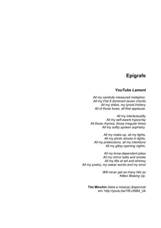Epígrafe

                        YouTube Lament
       All my carefully measured metaphor,
       All my Flat 9 dominant seven chords
             All my shtick, my lyrical trickery
        All of those bows, all that applause.

                          All my intertextuality
                   All my self-aware hypocrisy
      All those rhymes, those irregular times
               All my softly spoken sophistry.

               All my make-up, all my lights,
               All my photo shoots in tights,
        All my pretensions, all my intentions
                All my glitzy opening nights.

               All my brow-dependent jokes
               All my mirror balls and smoke
                All my tilts at wit and whimsy
All my poetry, my swear words and my smut

               Will never get as many hits as
                           Kitten Waking Up.


    Tim Minchin (letra e música) disponível
          em: http://youtu.be/1lEv3N84_Uk
 