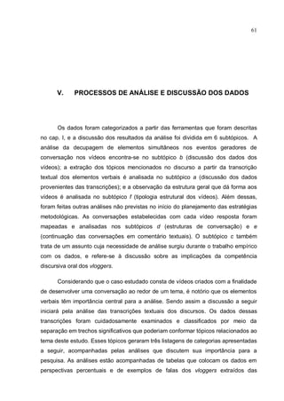 61




      V.     PROCESSOS DE ANÁLISE E DISCUSSÃO DOS DADOS




      Os dados foram categorizados a partir das ferramentas que foram descritas
no cap. I, e a discussão dos resultados da análise foi dividida em 6 subtópicos. A
análise da decupagem de elementos simultâneos nos eventos geradores de
conversação nos vídeos encontra-se no subtópico b (discussão dos dados dos
vídeos); a extração dos tópicos mencionados no discurso a partir da transcrição
textual dos elementos verbais é analisada no subtópico a (discussão dos dados
provenientes das transcrições); e a observação da estrutura geral que dá forma aos
vídeos é analisada no subtópico f (tipologia estrutural dos vídeos). Além dessas,
foram feitas outras análises não previstas no início do planejamento das estratégias
metodológicas. As conversações estabelecidas com cada vídeo resposta foram
mapeadas e analisadas nos subtópicos d (estruturas de conversação) e e
(continuação das conversações em comentário textuais). O subtópico c também
trata de um assunto cuja necessidade de análise surgiu durante o trabalho empírico
com os dados, e refere-se à discussão sobre as implicações da competência
discursiva oral dos vloggers.

      Considerando que o caso estudado consta de vídeos criados com a finalidade
de desenvolver uma conversação ao redor de um tema, é notório que os elementos
verbais têm importância central para a análise. Sendo assim a discussão a seguir
iniciará pela análise das transcrições textuais dos discursos. Os dados dessas
transcrições foram cuidadosamente examinados e classificados por meio da
separação em trechos significativos que poderiam conformar tópicos relacionados ao
tema deste estudo. Esses tópicos geraram três listagens de categorias apresentadas
a seguir, acompanhadas pelas análises que discutem sua importância para a
pesquisa. As análises estão acompanhadas de tabelas que colocam os dados em
perspectivas percentuais e de exemplos de falas dos vloggers extraídos das
 