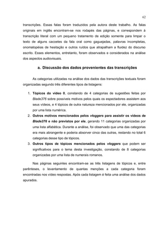 62

transcrições. Essas falas foram traduzidos pela autora deste trabalho. As falas
originais em inglês encontram-se nos rodapés das páginas, e correspondem à
transcrição literal com um pequeno tratamento de edição somente para limpar o
texto de alguns cacoetes da fala oral como gaguejadas, palavras incompletas,
onomatopéias de hesitação e outros ruídos que atrapalham a fluidez do discurso
escrito. Esses elementos, entretanto, foram observados e considerados na análise
dos aspectos audiovisuais.

            a. Discussão dos dados provenientes das transcrições

      As categorias utilizadas na análise dos dados das transcrições textuais foram
organizadas segundo três diferentes tipos de listagens:

   1. Tópicos do vídeo 0, constando de 4 categorias de sugestões feitas por
      Blade376 sobre possíveis motivos pelos quais os espectadores assistem aos
      seus vídeos, e 4 tópicos de outra natureza mencionados por ele, organizadas
      por uma lista numérica.
   2. Outros motivos mencionados pelos vloggers para assistir os vídeos de
      Blade376 e não previstos por ele, gerando 11 categorias organizadas por
      uma lista alfabética. Durante a análise, foi observado que uma das categorias
      era mais abrangente e poderia absorver cinco das outras, restando no total 6
      categorias desse tipo de tópicos.
   3. Outros tipos de tópicos mencionados pelos vloggers que podem ser
      significativos para o tema desta investigação, constando de 8 categorias
      organizadas por uma lista de numerais romanos.

      Nas páginas seguintes encontram-se as três listagens de tópicos e, entre
parênteses, o levantamento de quantas menções a cada categoria foram
encontradas nos vídeo respostas. Após cada listagem é feita uma análise dos dados
apurados.
 