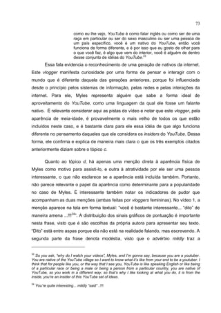 73

                               como eu lhe vejo, YouTube é como falar inglês ou como ser de uma
                               raça em particular ou ser do sexo masculino ou ser uma pessoa de
                               um país específico, você é um nativo do YouTube, então você
                               funciona de forma diferente, e é por isso que eu gosto de olhar para
                               o que você faz, é algo que vem do interior, você é alguém de dentro
                               desse conjunto de idéias do YouTube.33
           Essa fala evidencia o reconhecimento de uma geração de nativos da internet.
Este vlogger manifesta curiosidade por uma forma de pensar e interagir com o
mundo que é diferente daquela das gerações anteriores, porque foi influenciada
desde o princípio pelos sistemas de informação, pelas redes e pelas interações da
internet. Para ele, Myles representa alguém que sabe a forma ideal de
aproveitamento do YouTube, como uma linguagem da qual ele fosse um falante
nativo. É relevante considerar aqui as pistas do vídeo e notar que este vlogger, pela
aparência de meia-idade, é provavelmente o mais velho de todos os que estão
incluídos neste caso, e é bastante clara para ele essa idéia de que algo funciona
diferente no pensamento daqueles que ele considera os insiders do YouTube. Dessa
forma, ele confirma e explica de maneira mais clara o que os três exemplos citados
anteriormente diziam sobre o tópico c.

           Quanto ao tópico d, há apenas uma menção direta à aparência física de
Myles como motivo para assisti-lo, e outra à atratividade por ele ser uma pessoa
interessante, o que não esclarece se a aparência está incluída também. Portanto,
não parece relevante o papel da aparência como determinante para a popularidade
no caso de Myles. É interessante também notar os indicadores de pudor que
acompanham as duas menções (ambas feitas por vloggers femininas). No vídeo 1, a
menção aparece na tela em forma textual: “você é bastante interessante... “dito” de
maneira amena ...!!!34”. A distribuição dos sinais gráficos de pontuação é importante
nesta frase, visto que é são escolhas da própria autora para apresentar seu texto.
“Dito” está entre aspas porque ela não está na realidade falando, mas escrevendo. A
segunda parte da frase denota modéstia, visto que o advérbio mildly traz a


33
   So you ask, “why do I watch your videos”, Myles, and I’m gonna say, because you are a youtuber.
You are native of the YouTube village so I want to know what it’s like from your end to be a youtuber. I
think that for people like you, or the way that I see you, YouTube is like speaking English or like being
of a particular race or being a male or being a person from a particular country, you are native of
YouTube, so you work in a different way, so that’s why I like looking at what you do, it is from the
inside, you’re an insider of this YouTube set of ideas.
34
     You’re quite interesting... mildly “said” ..!!!
 