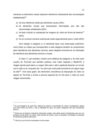 82

maneiras os elementos visuais adquirem relevância indissociável das conversações
estabelecidas46:

      a) há uma referência verbal aos elementos visuais (33%)
      b) há     elementos      visuais    que    acrescentam   informações    que    não   são
          mencionadas verbalmente (25%)
      c) há texto incluído ou sobreposto às imagens do vídeo em forma de letreiros47
          (42%)
      d) há um universo narrativo audiovisual criado especialmente para o vídeo (25%)

          Com relação à categoria d, é importante fazer uma observação preliminar:
como todos os vídeos que correspondem a esta categoria também se caracterizam
pela importância dos elementos sonoros, essa categoria encontra-se na interseção
da relevância dos elementos sonoros e visuais.

          O vídeo 11, por exemplo, contem uma instância da categoria a. Ao citar outro
usuário do YouTube que também publicou uma vídeo resposta a Blade376, a
vlogger aponta para baixo e a seguir olha para o alto e gesticula fazendo um círculo
com a mão no ar, enquanto diz: “eu acho que você pode encontrá-lo em algum lugar
da tela48”. Com esse gesto, ela demonstra consciência da disposição do vídeo na
página do YouTube e simula a procura espacial de um link para o vídeo do outro
vlogger mencionado.




46
  As porcentagens de cada item referem-se apenas à quantidade de vídeos considerados válidos
sob esse critério (os 63%), e não à totalidade do caso. As quatro categorias não são excludentes
entre si.
47
  Ainda que os letreiros contenham elementos verbais, eles estão sendo considerados aqui em sua
presença visual sobre os vídeos, pela escolha de fontes, cores, animações, formatação e presença
de elementos gráficos adicionais.
48
     I think you can find him somewhere on the screen.
 