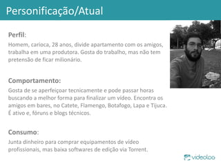 Personificação/Atual  Perfil : Homem, carioca, 28 anos, divide apartamento com os amigos, trabalha em uma produtora. Gosta do trabalho, mas não tem pretensão de ficar milionário.  Comportamento: Gosta de se aperfeiçoar tecnicamente e pode passar horas buscando a melhor forma para finalizar um vídeo. Encontra os amigos em bares, no Catete, Flamengo, Botafogo, Lapa e Tijuca. É ativo e, fóruns e blogs técnicos. Consumo : Junta dinheiro para comprar equipamentos de vídeo profissionais, mas baixa softwares de edição via Torrent. 