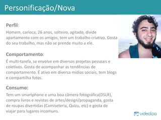 Personificação/Nova Perfil : Homem, carioca, 26 anos, solteiro, agitado, divide apartamento com os amigos, tem um trabalho criativo. Gosta do seu trabalho, mas não se prende muito a ele. Comportamento : É multi-tarefa, se envolve em diversos projetos pessoais e coletivos. Gosta de acompanhar as tendências de comportamento. É ativo em diversa mídias sociais, tem blogs e compartilha fotos.  Consumo: Tem um smartphone e uma boa câmera fotográfica(DSLR), compra livros e revistas de artes/design/propaganda, gosta de roupas divertidas (Camiseteria, Qvizu, etc) e gosta de viajar para lugares incomuns.  