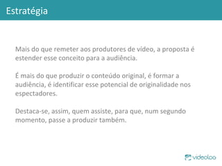 Estratégia Mais do que remeter aos produtores de vídeo, a proposta é estender esse conceito para a audiência.  É mais do que produzir o conteúdo original, é formar a audiência, é identificar esse potencial de originalidade nos espectadores.  Destaca-se, assim, quem assiste, para que, num segundo momento, passe a produzir também. 