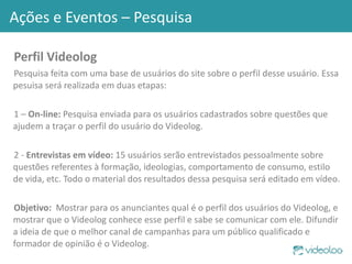 Perfil Videolog Pesquisa feita com uma base de usuários do site sobre o perfil desse usuário. Essa pesuisa será realizada em duas etapas: 1 –  On-line:  Pesquisa enviada para os usuários cadastrados sobre questões que ajudem a traçar o perfil do usuário do Videolog. 2 -  Entrevistas em vídeo:  15 usuários serão entrevistados pessoalmente sobre questões referentes à formação, ideologias, comportamento de consumo, estilo de vida, etc. Todo o material dos resultados dessa pesquisa será editado em vídeo.  Objetivo:  Mostrar para os anunciantes qual é o perfil dos usuários do Videolog, e mostrar que o Videolog conhece esse perfil e sabe se comunicar com ele. Difundir a ideia de que o melhor canal de campanhas para um público qualificado e formador de opinião é o Videolog. Ações e Eventos – Pesquisa 