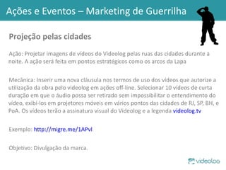 Projeção pelas cidades  Ação: Projetar imagens de vídeos do Videolog pelas ruas das cidades durante a noite. A ação será feita em pontos estratégicos como os arcos da Lapa Mecânica: Inserir uma nova cláusula nos termos de uso dos vídeos que autorize a utilização da obra pelo videolog em ações off-line. Selecionar 10 vídeos de curta duração em que o áudio possa ser retirado sem impossibilitar o entendimento do vídeo, exibí-los em projetores móveis em vários pontos das cidades de RJ, SP, BH, e PoA. Os vídeos terão a assinatura visual do Videolog e a legenda  videolog.tv   Exemplo:  http://migre.me/1APvl Objetivo: Divulgação da marca. Ações e Eventos – Marketing de Guerrilha 