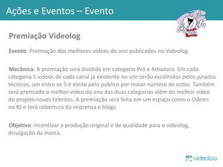 Premiação Videolog Evento : Premiação dos melhores vídeos do ano publicados no Videolog Mecânica : A premiação será dividida em categoria Pró e Amadora. Em cada categoria 5 vídeos de cada canal já existente no site serão escolhidos pelos jurados técnicos, um entre os 5 é eleito pelo público por maior número de votos. Também será premiado o melhor vídeo do ano das duas categorias além do melhor vídeo do projeto novos talentos. A premiação será feita em um espaço como o Odeon no RJ e terá cobertura da imprensa e blogs. Objetivo : Incentivar a produção original e de qualidade para o videolog, divulgação da marca. Ações e Eventos – Evento 